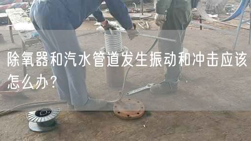 除氧器和汽水管道發(fā)生振動和沖擊應該怎么辦？